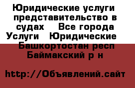 Юридические услуги, представительство в судах. - Все города Услуги » Юридические   . Башкортостан респ.,Баймакский р-н